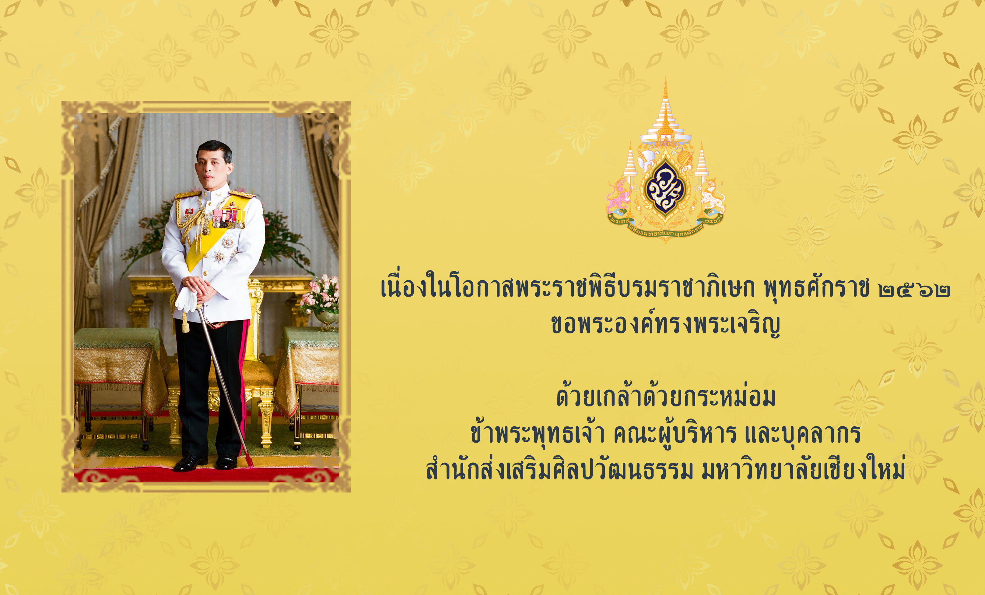 เนื่องในโอกาสพระราชพิธีบรมราชาภิเษก พุทธศักราช ๒๕๖๒ ขอพระองค์ทรงพระเจริญ  ด้วยเกล้าด้วยกระหม่อม ข้าพระพุทธเจ้า คณะผู้บริหาร และบุคลากร สำนักส่งเสริมศิลปวัฒนธรรม มหาวิทยาลัยเชียงใหม่